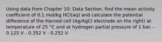 Using data from Chapter 10: Data Section, find the mean activity coefficient of 0.1 mol/kg HCl(aq) and calculate the potential difference of the Harned cell (Ag/AgCl electrode on the right) at temperature of 25 °C and at hydrogen partial pressure of 1 bar. - 0.125 V - 0.352 V - 0.252 V