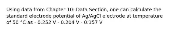 Using data from Chapter 10: Data Section, one can calculate the standard electrode potential of Ag/AgCl electrode at temperature of 50 °C as - 0.252 V - 0.204 V - 0.157 V