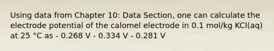 Using data from Chapter 10: Data Section, one can calculate the electrode potential of the calomel electrode in 0.1 mol/kg KCl(aq) at 25 °C as - 0.268 V - 0.334 V - 0.281 V