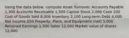 Using the data below, compute Asset Turnover. Accounts Payable 1,300 Accounts Receivable 1,500 Capital Stock 2,000 Cash 200 Cost of Goods Sold 8,000 Inventory 2,100 Long-term Debt 4,000 Net Income 650 Property, Plant, and Equipment (net) 5,000 Retained Earnings 1,500 Sales 12,000 Market value of shares 12,000