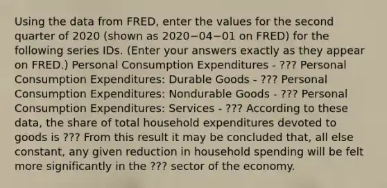 Using the data from​ FRED, enter the values for the second quarter of 2020 ​(shown as 2020−04−01 on​ FRED) for the following series IDs. ​(Enter your answers exactly as they appear on FRED.​) Personal Consumption Expenditures - ??? Personal Consumption​ Expenditures: Durable Goods - ??? Personal Consumption​ Expenditures: Nondurable Goods - ??? Personal Consumption​ Expenditures: Services - ??? According to these​ data, the share of total household expenditures devoted to goods is ??? From this result it may be concluded​ that, all else​ constant, any given reduction in household spending will be felt more significantly in the ??? sector of the economy.