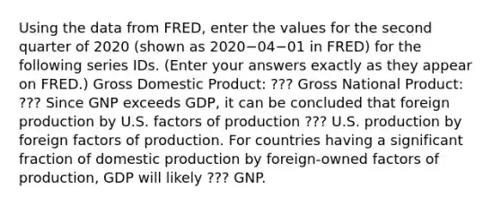 Using the data from​ FRED, enter the values for the second quarter of 2020 ​(shown as 2020−04−01 in​ FRED) for the following series IDs. ​(Enter your answers exactly as they appear on FRED.​) Gross Domestic Product: ??? Gross National Product: ??? Since GNP exceeds GDP​, it can be concluded that foreign production by U.S. factors of production ??? U.S. production by foreign factors of production. For countries having a significant fraction of domestic production by​ foreign-owned factors of​ production, GDP will likely ??? GNP.