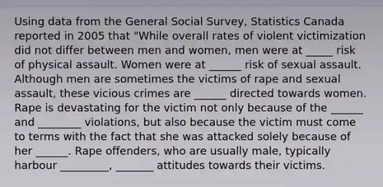 Using data from the General Social Survey, Statistics Canada reported in 2005 that "While overall rates of violent victimization did not differ between men and women, men were at _____ risk of physical assault. Women were at ______ risk of sexual assault. Although men are sometimes the victims of rape and sexual assault, these vicious crimes are ______ directed towards women. Rape is devastating for the victim not only because of the ______ and ________ violations, but also because the victim must come to terms with the fact that she was attacked solely because of her ______. Rape offenders, who are usually male, typically harbour _________, _______ attitudes towards their victims.