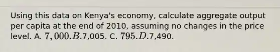 Using this data on Kenya's economy, calculate aggregate output per capita at the end of 2010, assuming no changes in the price level. A. 7,000. B.7,005. C. 795. D.7,490.