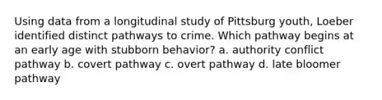 Using data from a longitudinal study of Pittsburg youth, Loeber identified distinct pathways to crime. Which pathway begins at an early age with stubborn behavior? a. authority conflict pathway b. covert pathway c. overt pathway d. late bloomer pathway