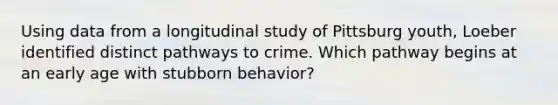 Using data from a longitudinal study of Pittsburg youth, Loeber identified distinct pathways to crime. Which pathway begins at an early age with stubborn behavior?