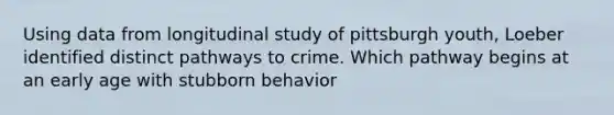 Using data from longitudinal study of pittsburgh youth, Loeber identified distinct pathways to crime. Which pathway begins at an early age with stubborn behavior