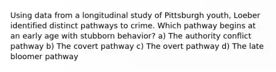 Using data from a longitudinal study of Pittsburgh youth, Loeber identified distinct pathways to crime. Which pathway begins at an early age with stubborn behavior? a) The authority conflict pathway b) The covert pathway c) The overt pathway d) The late bloomer pathway