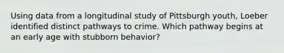 Using data from a longitudinal study of Pittsburgh youth, Loeber identified distinct pathways to crime. Which pathway begins at an early age with stubborn behavior?