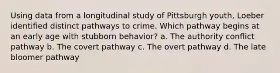 Using data from a longitudinal study of Pittsburgh youth, Loeber identified distinct pathways to crime. Which pathway begins at an early age with stubborn behavior? a. The authority conflict pathway b. The covert pathway c. The overt pathway d. The late bloomer pathway