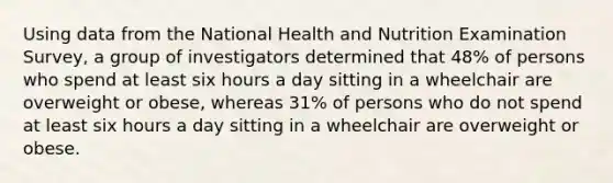 Using data from the National Health and Nutrition Examination Survey, a group of investigators determined that 48% of persons who spend at least six hours a day sitting in a wheelchair are overweight or obese, whereas 31% of persons who do not spend at least six hours a day sitting in a wheelchair are overweight or obese.