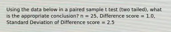 Using the data below in a paired sample t test (two tailed), what is the appropriate conclusion? n = 25, Difference score = 1.0, <a href='https://www.questionai.com/knowledge/kqGUr1Cldy-standard-deviation' class='anchor-knowledge'>standard deviation</a> of Difference score = 2.5