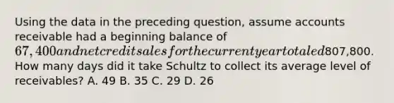 Using the data in the preceding question, assume accounts receivable had a beginning balance of 67,400 and net credit sales for the current year totaled807,800. How many days did it take Schultz to collect its average level of receivables? A. 49 B. 35 C. 29 D. 26