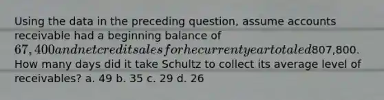 Using the data in the preceding question, assume accounts receivable had a beginning balance of 67,400 and net credit sales for he current year totaled807,800. How many days did it take Schultz to collect its average level of receivables? a. 49 b. 35 c. 29 d. 26