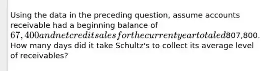 Using the data in the preceding question, assume accounts receivable had a beginning balance of 67,400 and net credit sales for the current year totaled807,800. How many days did it take Schultz's to collect its average level of receivables?