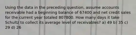 Using the data in the preceding question, assume accounts receivable had a beginning balance of 67400 and net credit sales for the current year totaled 807800. How many days it take Schultz to collect its average level of receivables? a) 49 b) 35 c) 29 d) 26