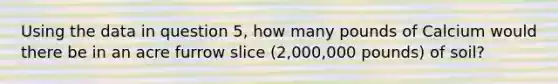 Using the data in question 5, how many pounds of Calcium would there be in an acre furrow slice (2,000,000 pounds) of soil?