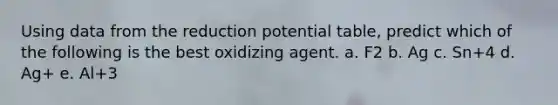 Using data from the reduction potential table, predict which of the following is the best oxidizing agent. a. F2 b. Ag c. Sn+4 d. Ag+ e. Al+3