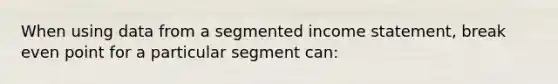 When using data from a segmented income statement, break even point for a particular segment can: