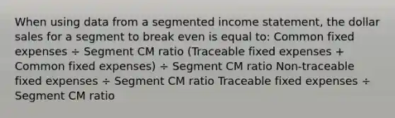 When using data from a segmented <a href='https://www.questionai.com/knowledge/kCPMsnOwdm-income-statement' class='anchor-knowledge'>income statement</a>, the dollar sales for a segment to break even is equal to: Common fixed expenses ÷ Segment CM ratio (Traceable fixed expenses + Common fixed expenses) ÷ Segment CM ratio Non-traceable fixed expenses ÷ Segment CM ratio Traceable fixed expenses ÷ Segment CM ratio