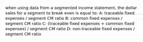 when using data from a segmented income statement, the dollar sales for a segment to break even is equal to: A: traceable fixed expenses / segment CM ratio B: common fixed expenses / segment CM ratio C: (traceable fixed expenses + common fixed expenses) / segment CM ratio D: non-traceable fixed expenses / segment CM ratio