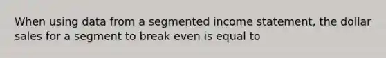 When using data from a segmented income statement, the dollar sales for a segment to break even is equal to