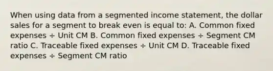 When using data from a segmented income statement, the dollar sales for a segment to break even is equal to: A. Common fixed expenses ÷ Unit CM B. Common fixed expenses ÷ Segment CM ratio C. Traceable fixed expenses ÷ Unit CM D. Traceable fixed expenses ÷ Segment CM ratio