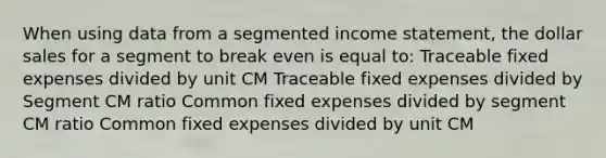 When using data from a segmented income statement, the dollar sales for a segment to break even is equal to: Traceable fixed expenses divided by unit CM Traceable fixed expenses divided by Segment CM ratio Common fixed expenses divided by segment CM ratio Common fixed expenses divided by unit CM