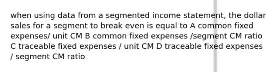 when using data from a segmented income statement, the dollar sales for a segment to break even is equal to A common fixed expenses/ unit CM B common fixed expenses /segment CM ratio C traceable fixed expenses / unit CM D traceable fixed expenses / segment CM ratio