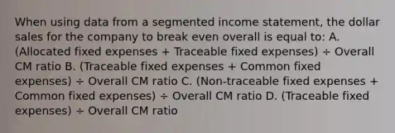 When using data from a segmented <a href='https://www.questionai.com/knowledge/kCPMsnOwdm-income-statement' class='anchor-knowledge'>income statement</a>, the dollar sales for the company to break even overall is equal to: A. (Allocated fixed expenses + Traceable fixed expenses) ÷ Overall CM ratio B. (Traceable fixed expenses + Common fixed expenses) ÷ Overall CM ratio C. (Non-traceable fixed expenses + Common fixed expenses) ÷ Overall CM ratio D. (Traceable fixed expenses) ÷ Overall CM ratio