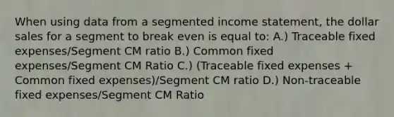 When using data from a segmented income statement, the dollar sales for a segment to break even is equal to: A.) Traceable fixed expenses/Segment CM ratio B.) Common fixed expenses/Segment CM Ratio C.) (Traceable fixed expenses + Common fixed expenses)/Segment CM ratio D.) Non-traceable fixed expenses/Segment CM Ratio