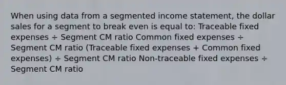 When using data from a segmented income statement, the dollar sales for a segment to break even is equal to: Traceable fixed expenses ÷ Segment CM ratio Common fixed expenses ÷ Segment CM ratio (Traceable fixed expenses + Common fixed expenses) ÷ Segment CM ratio Non-traceable fixed expenses ÷ Segment CM ratio