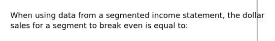 When using data from a segmented income statement, the dollar sales for a segment to break even is equal to: