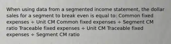 When using data from a segmented income statement, the dollar sales for a segment to break even is equal to: Common fixed expenses ÷ Unit CM Common fixed expenses ÷ Segment CM ratio Traceable fixed expenses ÷ Unit CM Traceable fixed expenses ÷ Segment CM ratio