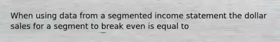 When using data from a segmented income statement the dollar sales for a segment to break even is equal to