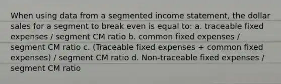 When using data from a segmented income statement, the dollar sales for a segment to break even is equal to: a. traceable fixed expenses / segment CM ratio b. common fixed expenses / segment CM ratio c. (Traceable fixed expenses + common fixed expenses) / segment CM ratio d. Non-traceable fixed expenses / segment CM ratio