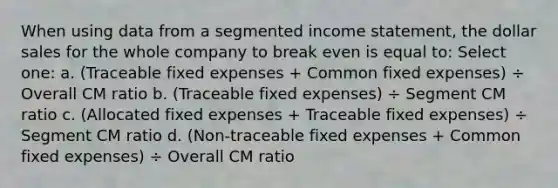 When using data from a segmented income statement, the dollar sales for the whole company to break even is equal to: Select one: a. (Traceable fixed expenses + Common fixed expenses) ÷ Overall CM ratio b. (Traceable fixed expenses) ÷ Segment CM ratio c. (Allocated fixed expenses + Traceable fixed expenses) ÷ Segment CM ratio d. (Non-traceable fixed expenses + Common fixed expenses) ÷ Overall CM ratio