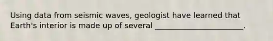 Using data from seismic waves, geologist have learned that Earth's interior is made up of several _______________________.