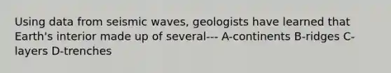 Using data from seismic waves, geologists have learned that Earth's interior made up of several--- A-continents B-ridges C-layers D-trenches