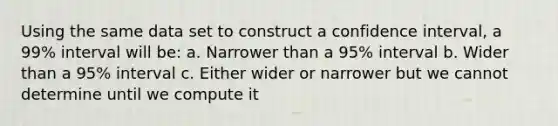 Using the same data set to construct a confidence interval, a 99% interval will be: a. Narrower than a 95% interval b. Wider than a 95% interval c. Either wider or narrower but we cannot determine until we compute it