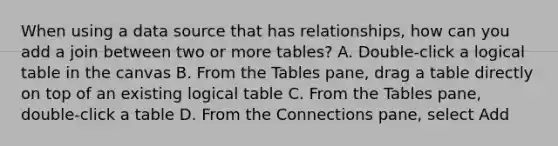 When using a data source that has relationships, how can you add a join between two or more tables? A. Double-click a logical table in the canvas B. From the Tables pane, drag a table directly on top of an existing logical table C. From the Tables pane, double-click a table D. From the Connections pane, select Add