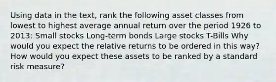 Using data in the text, rank the following asset classes from lowest to highest average annual return over the period 1926 to 2013: Small stocks Long-term bonds Large stocks T-Bills Why would you expect the relative returns to be ordered in this way? How would you expect these assets to be ranked by a standard risk measure?