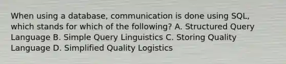 When using a database, communication is done using SQL, which stands for which of the following? A. Structured Query Language B. Simple Query Linguistics C. Storing Quality Language D. Simplified Quality Logistics