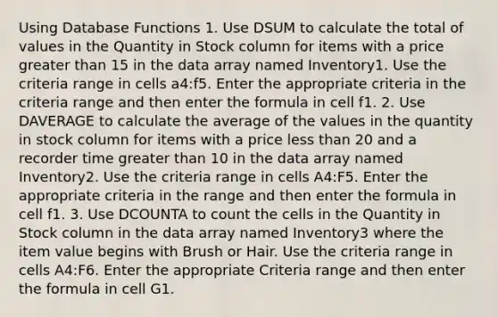 Using Database Functions 1. Use DSUM to calculate the total of values in the Quantity in Stock column for items with a price greater than 15 in the data array named Inventory1. Use the criteria range in cells a4:f5. Enter the appropriate criteria in the criteria range and then enter the formula in cell f1. 2. Use DAVERAGE to calculate the average of the values in the quantity in stock column for items with a price less than 20 and a recorder time greater than 10 in the data array named Inventory2. Use the criteria range in cells A4:F5. Enter the appropriate criteria in the range and then enter the formula in cell f1. 3. Use DCOUNTA to count the cells in the Quantity in Stock column in the data array named Inventory3 where the item value begins with Brush or Hair. Use the criteria range in cells A4:F6. Enter the appropriate Criteria range and then enter the formula in cell G1.