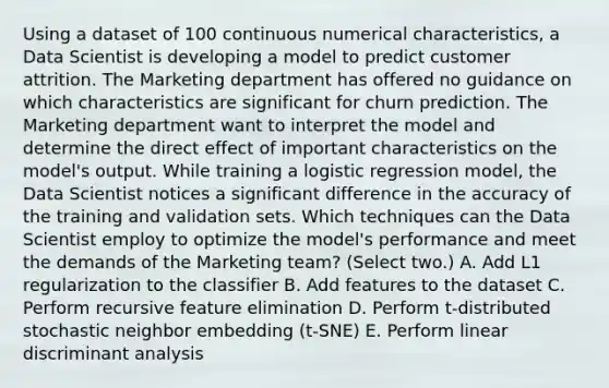 Using a dataset of 100 continuous numerical characteristics, a Data Scientist is developing a model to predict customer attrition. The Marketing department has offered no guidance on which characteristics are significant for churn prediction. The Marketing department want to interpret the model and determine the direct effect of important characteristics on the model's output. While training a logistic regression model, the Data Scientist notices a significant difference in the accuracy of the training and validation sets. Which techniques can the Data Scientist employ to optimize the model's performance and meet the demands of the Marketing team? (Select two.) A. Add L1 regularization to the classifier B. Add features to the dataset C. Perform recursive feature elimination D. Perform t-distributed stochastic neighbor embedding (t-SNE) E. Perform linear discriminant analysis