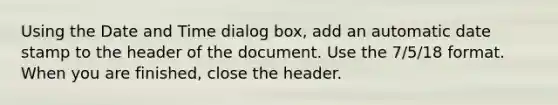 Using the Date and Time dialog box, add an automatic date stamp to the header of the document. Use the 7/5/18 format. When you are finished, close the header.