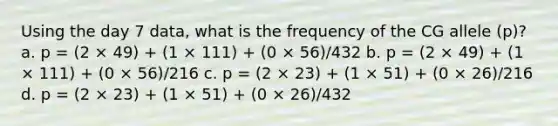 Using the day 7 data, what is the frequency of the CG allele (p)? a. p = (2 × 49) + (1 × 111) + (0 × 56)/432 b. p = (2 × 49) + (1 × 111) + (0 × 56)/216 c. p = (2 × 23) + (1 × 51) + (0 × 26)/216 d. p = (2 × 23) + (1 × 51) + (0 × 26)/432