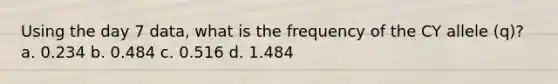 Using the day 7 data, what is the frequency of the CY allele (q)? a. 0.234 b. 0.484 c. 0.516 d. 1.484