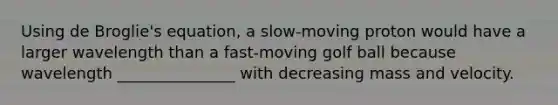 Using de Broglie's equation, a slow-moving proton would have a larger wavelength than a fast-moving golf ball because wavelength _______________ with decreasing mass and velocity.