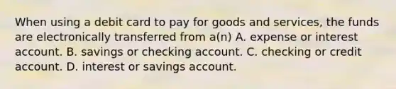 When using a debit card to pay for goods and services, the funds are electronically transferred from a(n) A. expense or interest account. B. savings or checking account. C. checking or credit account. D. interest or savings account.